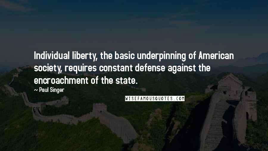 Paul Singer Quotes: Individual liberty, the basic underpinning of American society, requires constant defense against the encroachment of the state.