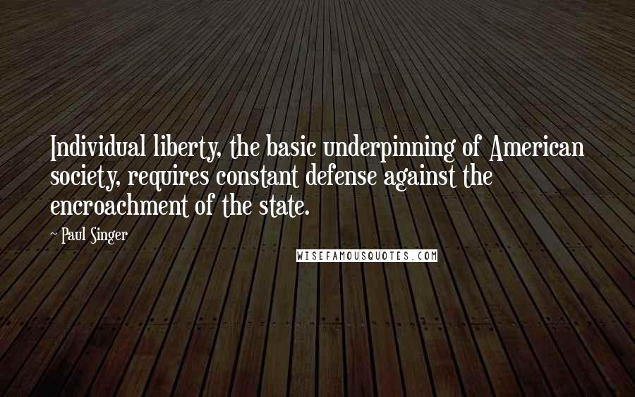 Paul Singer Quotes: Individual liberty, the basic underpinning of American society, requires constant defense against the encroachment of the state.