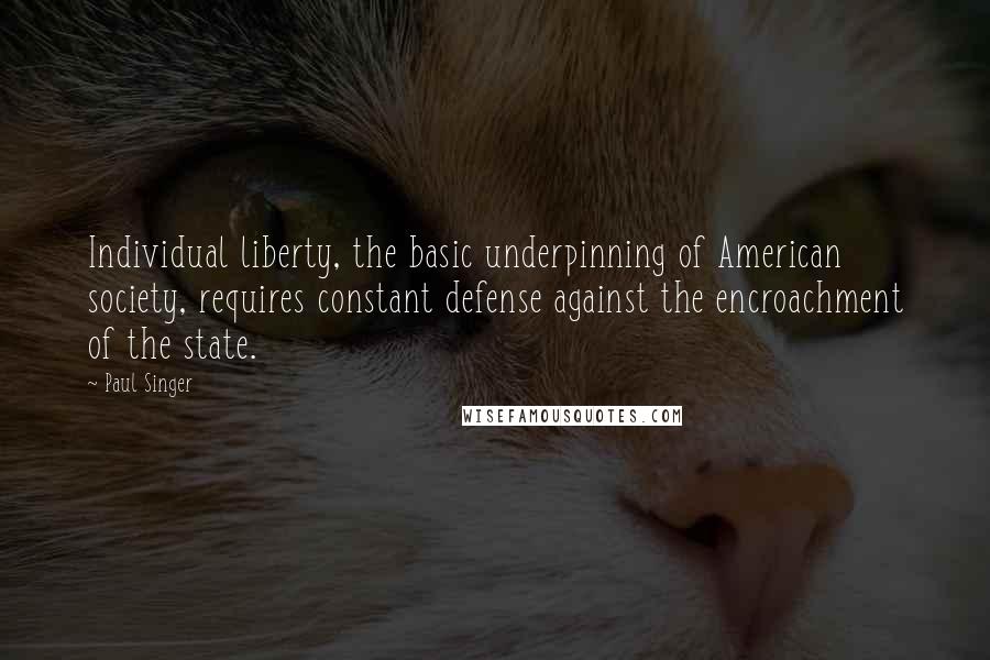 Paul Singer Quotes: Individual liberty, the basic underpinning of American society, requires constant defense against the encroachment of the state.