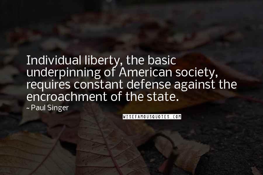 Paul Singer Quotes: Individual liberty, the basic underpinning of American society, requires constant defense against the encroachment of the state.