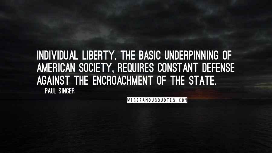 Paul Singer Quotes: Individual liberty, the basic underpinning of American society, requires constant defense against the encroachment of the state.