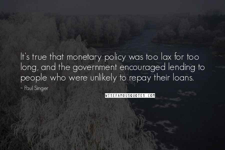 Paul Singer Quotes: It's true that monetary policy was too lax for too long, and the government encouraged lending to people who were unlikely to repay their loans.