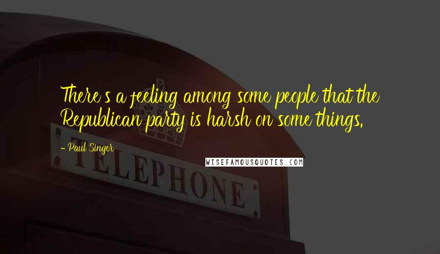 Paul Singer Quotes: There's a feeling among some people that the Republican party is harsh on some things.