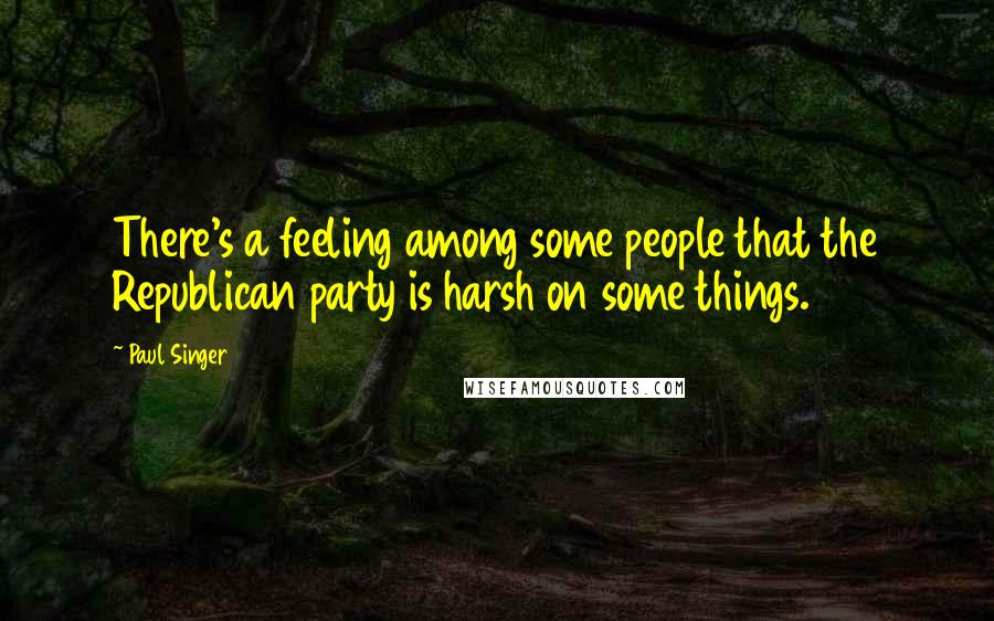 Paul Singer Quotes: There's a feeling among some people that the Republican party is harsh on some things.