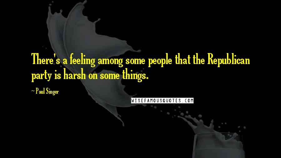 Paul Singer Quotes: There's a feeling among some people that the Republican party is harsh on some things.