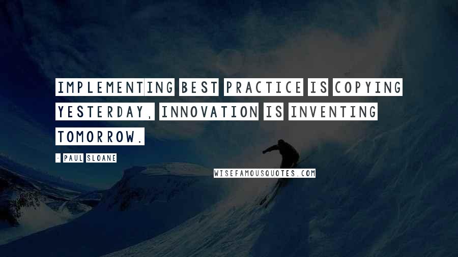 Paul Sloane Quotes: Implementing best practice is copying yesterday, innovation is inventing tomorrow.