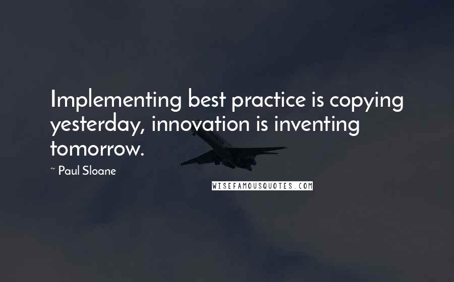 Paul Sloane Quotes: Implementing best practice is copying yesterday, innovation is inventing tomorrow.