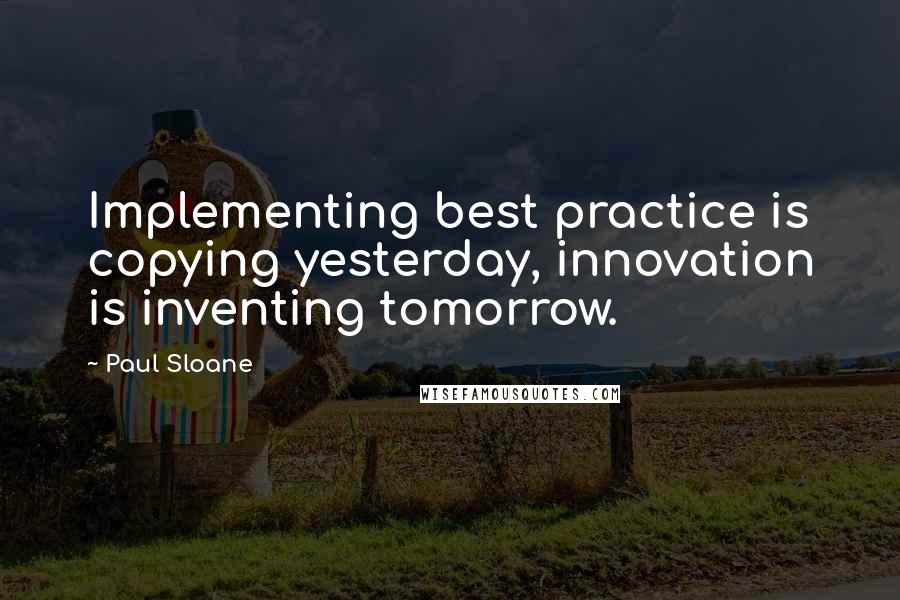 Paul Sloane Quotes: Implementing best practice is copying yesterday, innovation is inventing tomorrow.