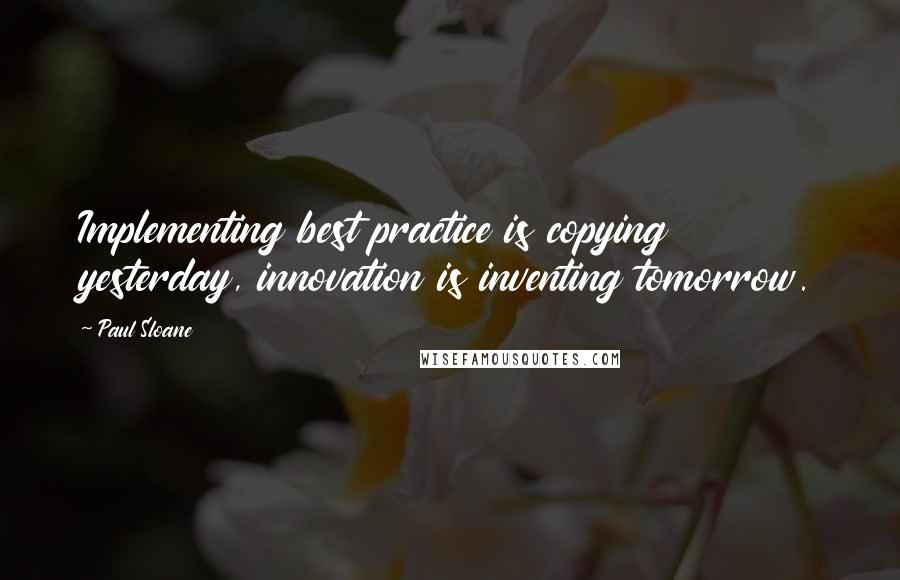 Paul Sloane Quotes: Implementing best practice is copying yesterday, innovation is inventing tomorrow.