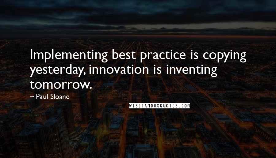 Paul Sloane Quotes: Implementing best practice is copying yesterday, innovation is inventing tomorrow.