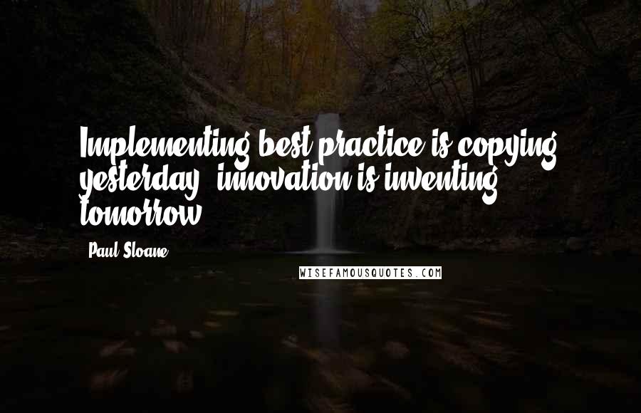 Paul Sloane Quotes: Implementing best practice is copying yesterday, innovation is inventing tomorrow.