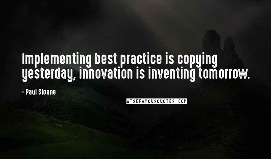 Paul Sloane Quotes: Implementing best practice is copying yesterday, innovation is inventing tomorrow.