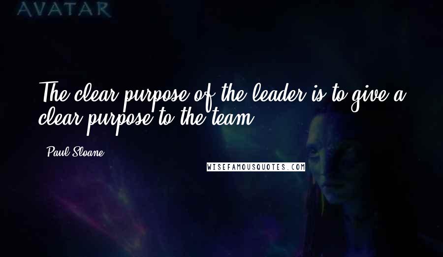 Paul Sloane Quotes: The clear purpose of the leader is to give a clear purpose to the team.