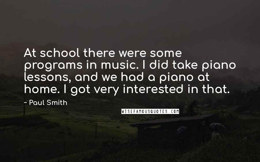 Paul Smith Quotes: At school there were some programs in music. I did take piano lessons, and we had a piano at home. I got very interested in that.