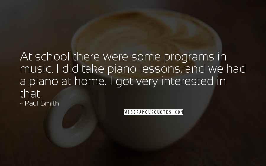 Paul Smith Quotes: At school there were some programs in music. I did take piano lessons, and we had a piano at home. I got very interested in that.