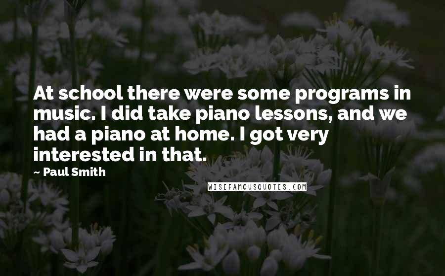 Paul Smith Quotes: At school there were some programs in music. I did take piano lessons, and we had a piano at home. I got very interested in that.