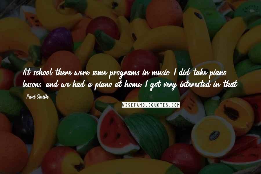 Paul Smith Quotes: At school there were some programs in music. I did take piano lessons, and we had a piano at home. I got very interested in that.