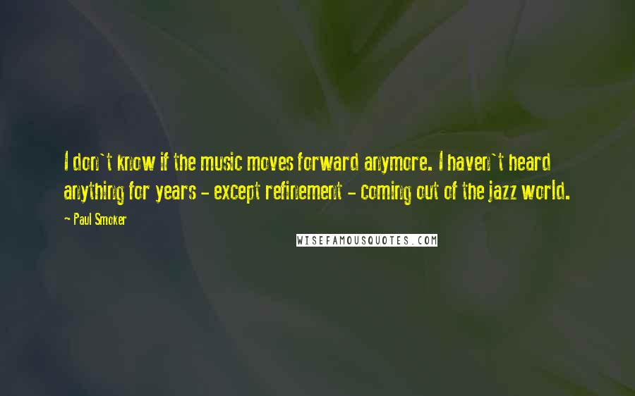 Paul Smoker Quotes: I don't know if the music moves forward anymore. I haven't heard anything for years - except refinement - coming out of the jazz world.