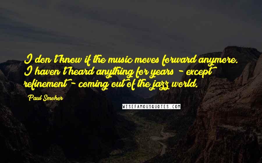 Paul Smoker Quotes: I don't know if the music moves forward anymore. I haven't heard anything for years - except refinement - coming out of the jazz world.