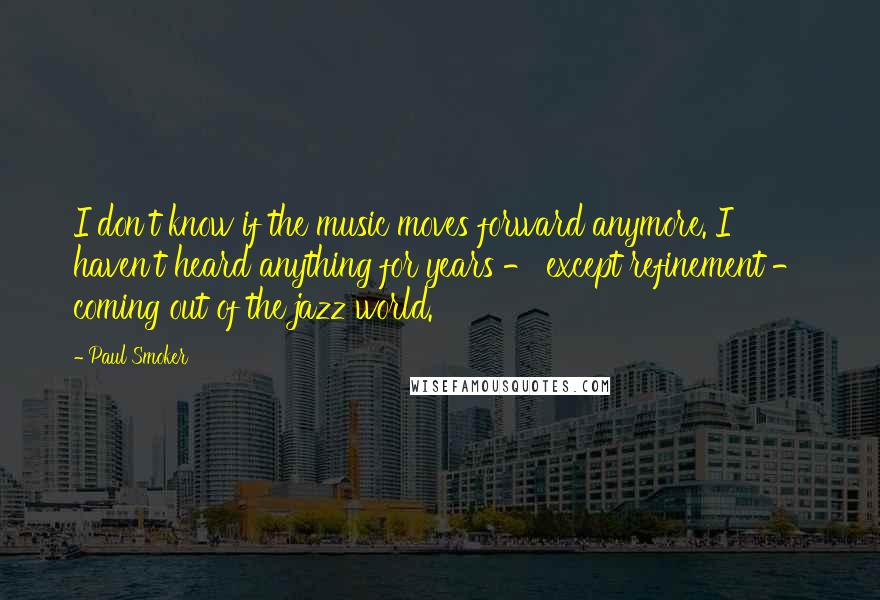 Paul Smoker Quotes: I don't know if the music moves forward anymore. I haven't heard anything for years - except refinement - coming out of the jazz world.