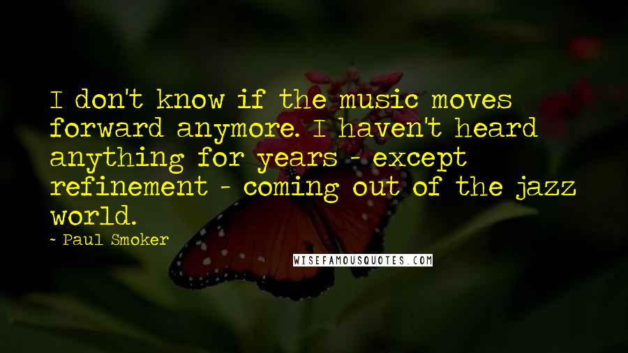 Paul Smoker Quotes: I don't know if the music moves forward anymore. I haven't heard anything for years - except refinement - coming out of the jazz world.