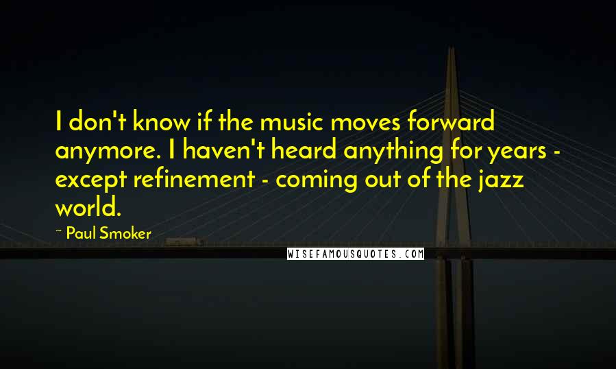 Paul Smoker Quotes: I don't know if the music moves forward anymore. I haven't heard anything for years - except refinement - coming out of the jazz world.