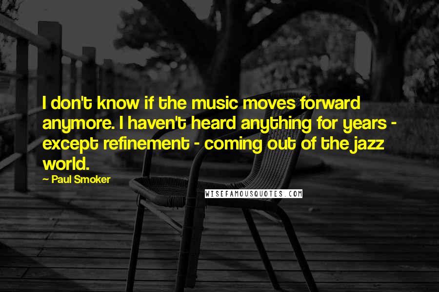 Paul Smoker Quotes: I don't know if the music moves forward anymore. I haven't heard anything for years - except refinement - coming out of the jazz world.