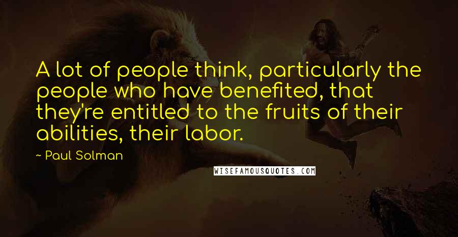 Paul Solman Quotes: A lot of people think, particularly the people who have benefited, that they're entitled to the fruits of their abilities, their labor.