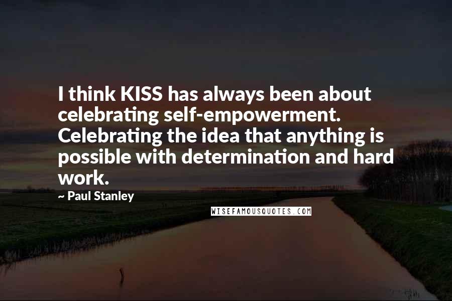 Paul Stanley Quotes: I think KISS has always been about celebrating self-empowerment. Celebrating the idea that anything is possible with determination and hard work.
