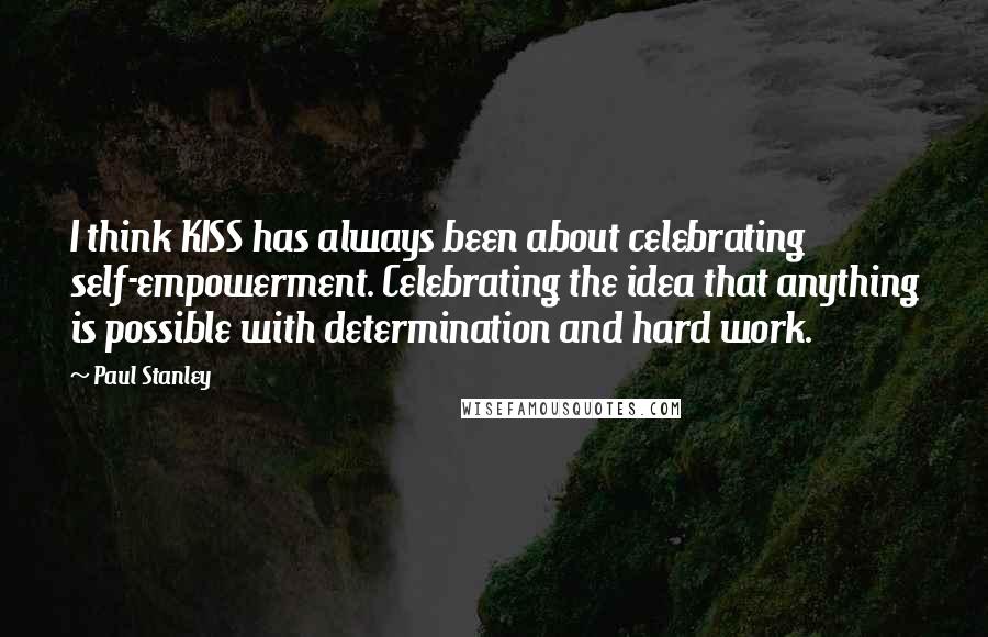 Paul Stanley Quotes: I think KISS has always been about celebrating self-empowerment. Celebrating the idea that anything is possible with determination and hard work.