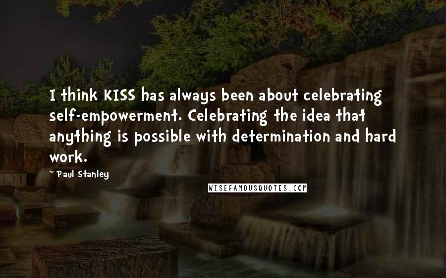 Paul Stanley Quotes: I think KISS has always been about celebrating self-empowerment. Celebrating the idea that anything is possible with determination and hard work.
