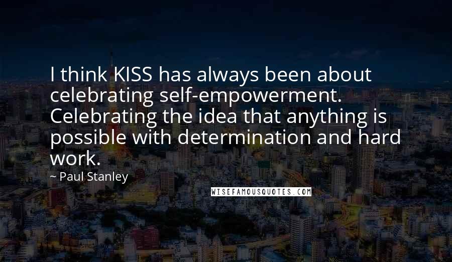 Paul Stanley Quotes: I think KISS has always been about celebrating self-empowerment. Celebrating the idea that anything is possible with determination and hard work.