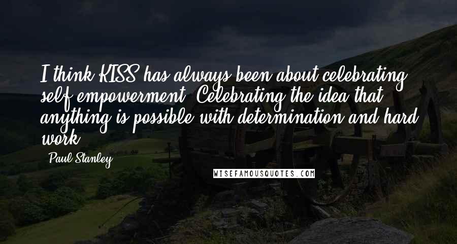 Paul Stanley Quotes: I think KISS has always been about celebrating self-empowerment. Celebrating the idea that anything is possible with determination and hard work.
