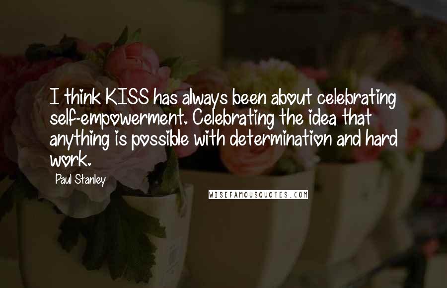 Paul Stanley Quotes: I think KISS has always been about celebrating self-empowerment. Celebrating the idea that anything is possible with determination and hard work.