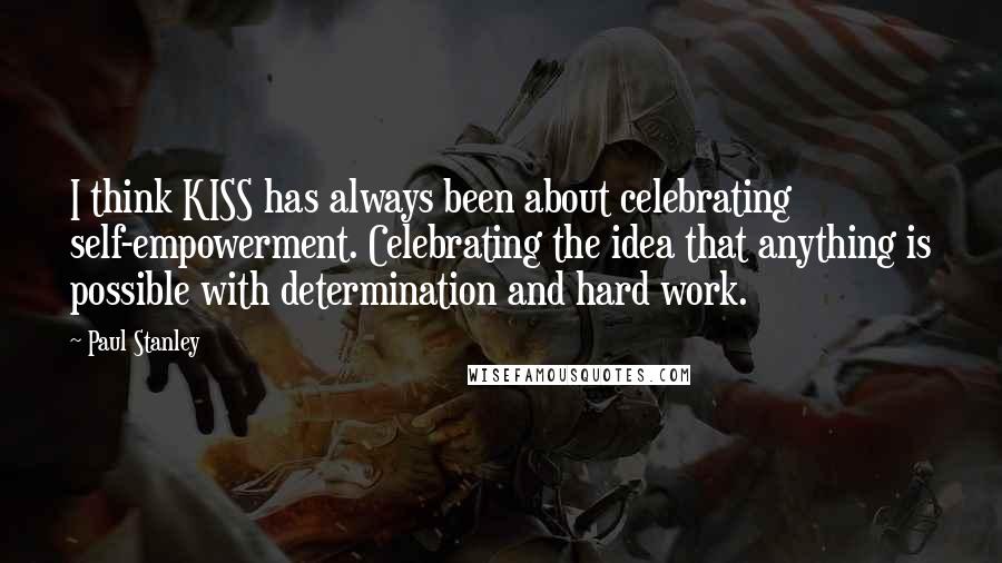 Paul Stanley Quotes: I think KISS has always been about celebrating self-empowerment. Celebrating the idea that anything is possible with determination and hard work.