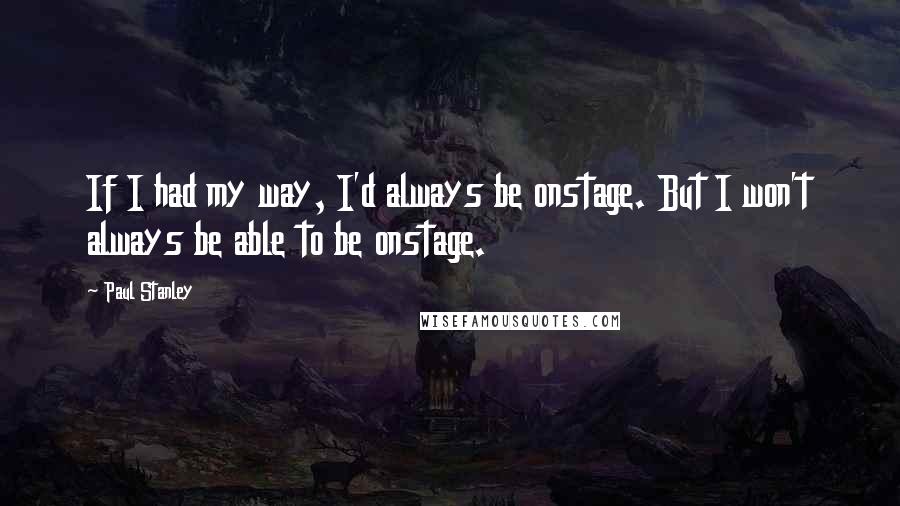Paul Stanley Quotes: If I had my way, I'd always be onstage. But I won't always be able to be onstage.