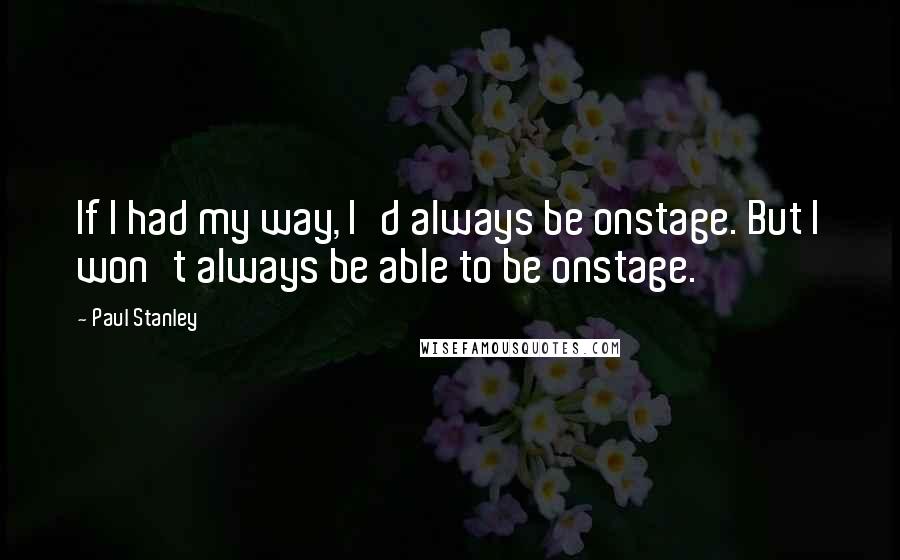 Paul Stanley Quotes: If I had my way, I'd always be onstage. But I won't always be able to be onstage.