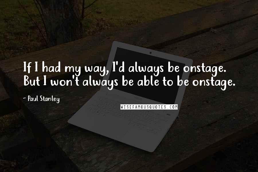 Paul Stanley Quotes: If I had my way, I'd always be onstage. But I won't always be able to be onstage.