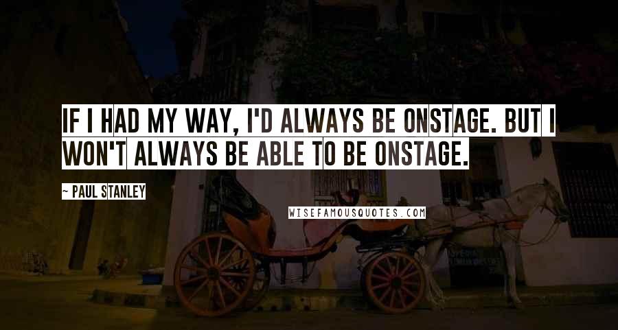 Paul Stanley Quotes: If I had my way, I'd always be onstage. But I won't always be able to be onstage.