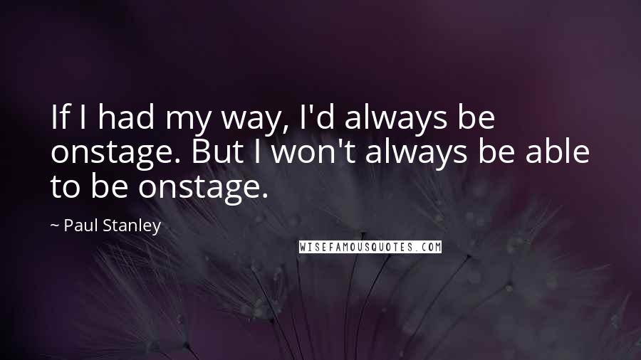 Paul Stanley Quotes: If I had my way, I'd always be onstage. But I won't always be able to be onstage.