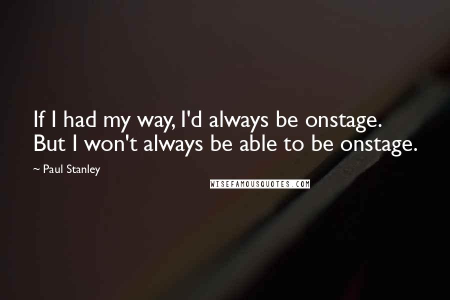 Paul Stanley Quotes: If I had my way, I'd always be onstage. But I won't always be able to be onstage.