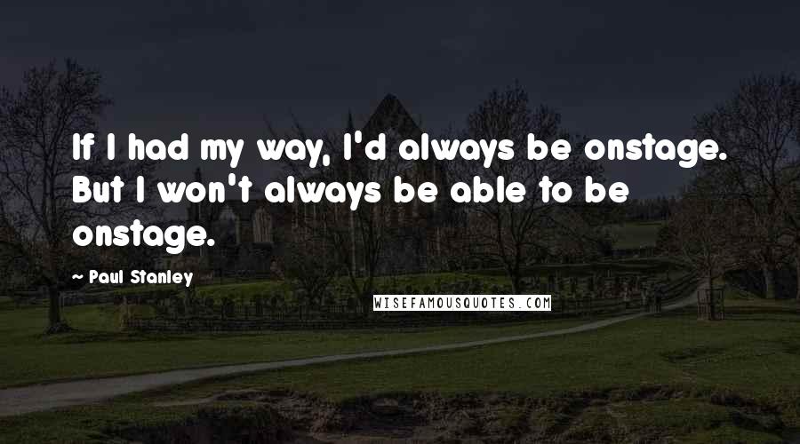 Paul Stanley Quotes: If I had my way, I'd always be onstage. But I won't always be able to be onstage.