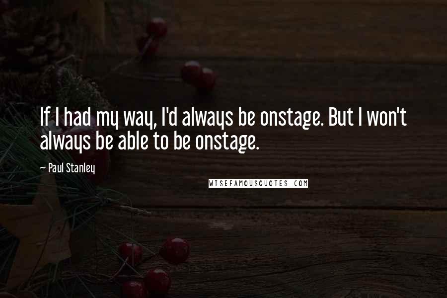 Paul Stanley Quotes: If I had my way, I'd always be onstage. But I won't always be able to be onstage.