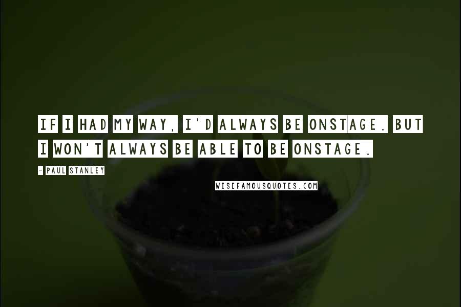 Paul Stanley Quotes: If I had my way, I'd always be onstage. But I won't always be able to be onstage.