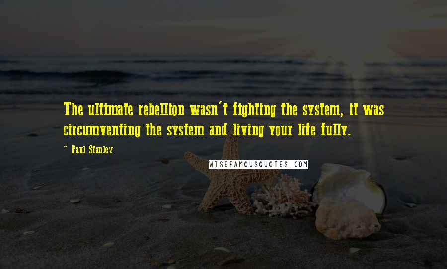 Paul Stanley Quotes: The ultimate rebellion wasn't fighting the system, it was circumventing the system and living your life fully.