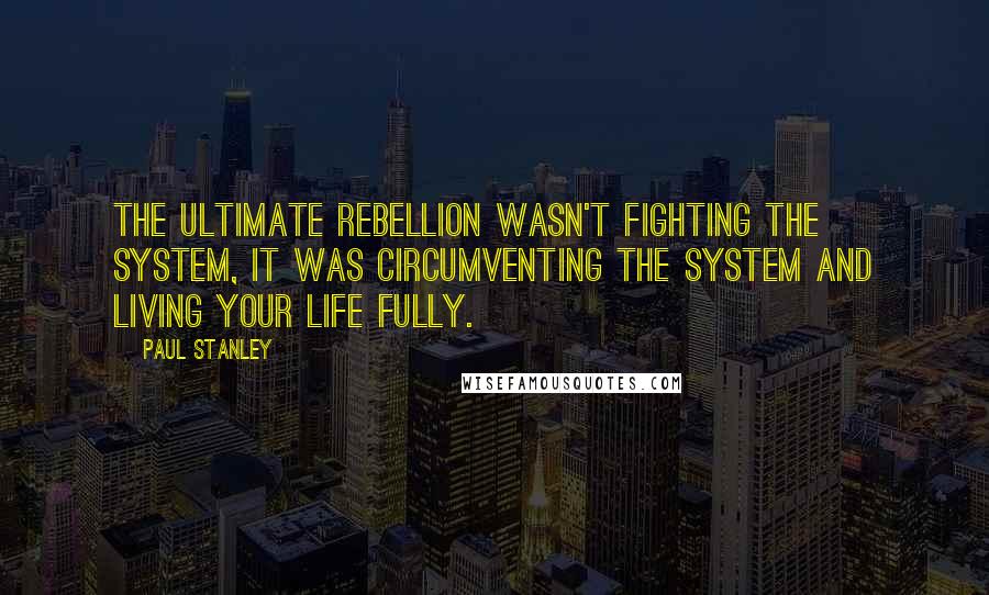 Paul Stanley Quotes: The ultimate rebellion wasn't fighting the system, it was circumventing the system and living your life fully.