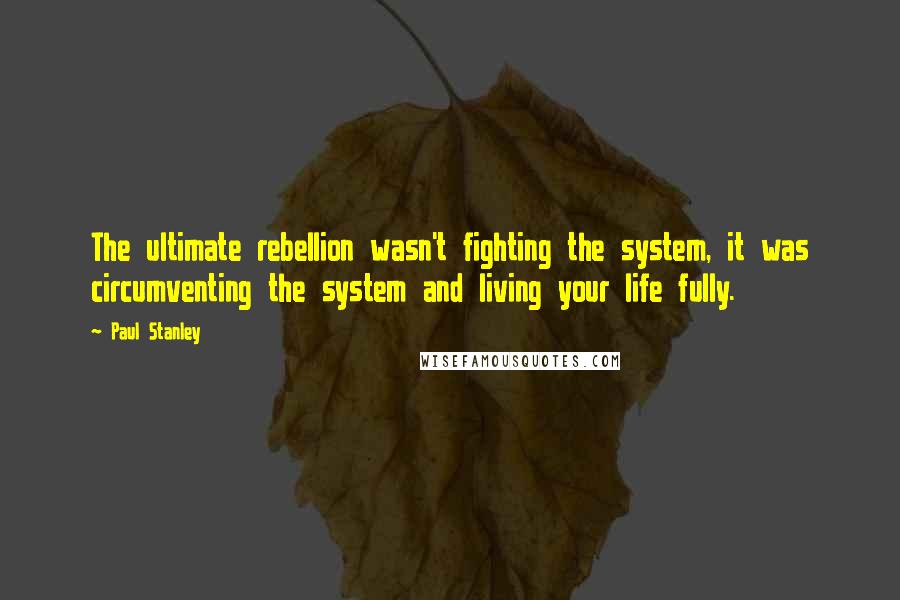 Paul Stanley Quotes: The ultimate rebellion wasn't fighting the system, it was circumventing the system and living your life fully.