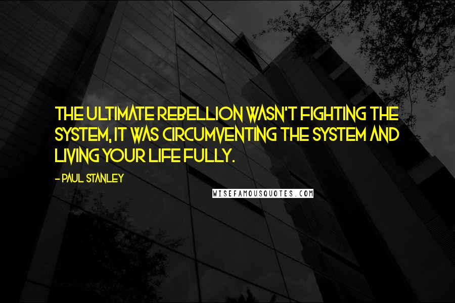 Paul Stanley Quotes: The ultimate rebellion wasn't fighting the system, it was circumventing the system and living your life fully.