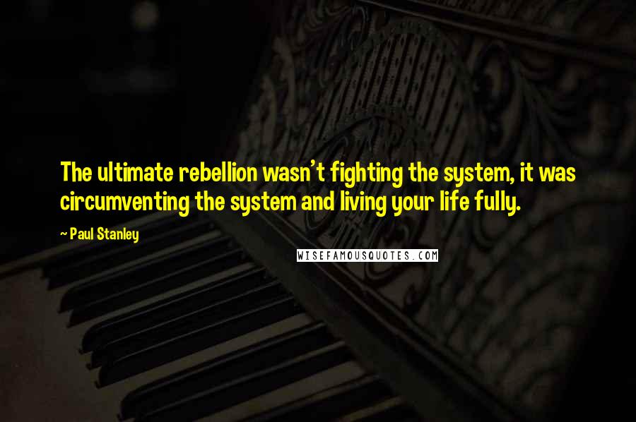 Paul Stanley Quotes: The ultimate rebellion wasn't fighting the system, it was circumventing the system and living your life fully.