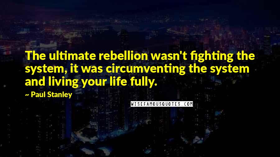 Paul Stanley Quotes: The ultimate rebellion wasn't fighting the system, it was circumventing the system and living your life fully.